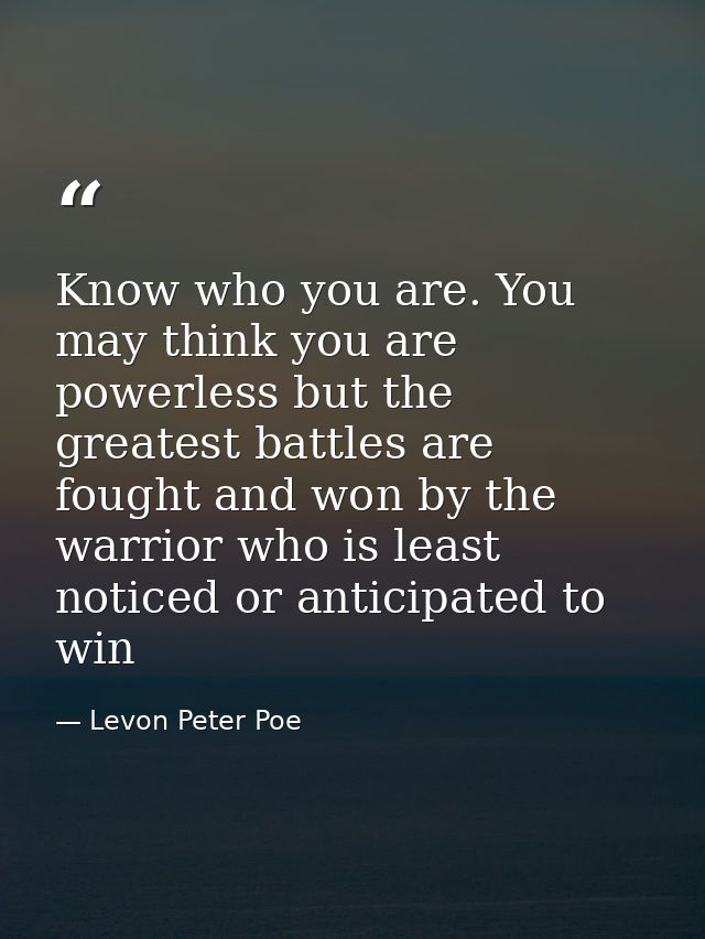 Know who you are. You may think you are powerless but the greatest battles are fought and won by the warrior who is leas — Levon Peter Poe