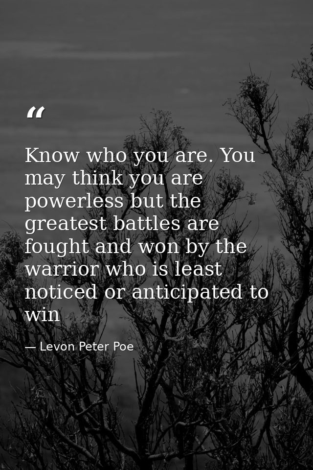 Know who you are. You may think you are powerless but the greatest battles are fought and won by the warrior who is leas — Levon Peter Poe