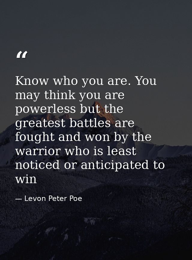 Know who you are. You may think you are powerless but the greatest battles are fought and won by the warrior who is leas — Levon Peter Poe
