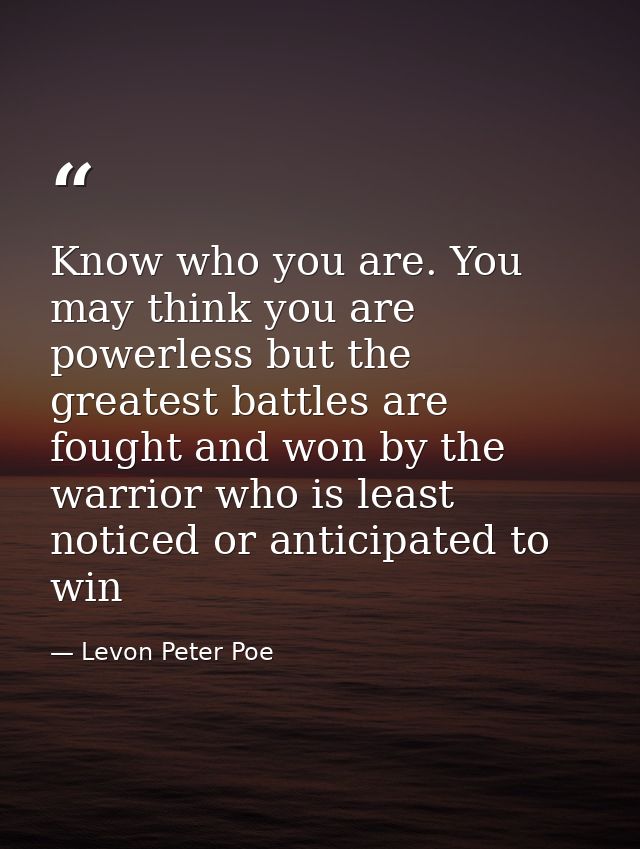 Know who you are. You may think you are powerless but the greatest battles are fought and won by the warrior who is leas — Levon Peter Poe