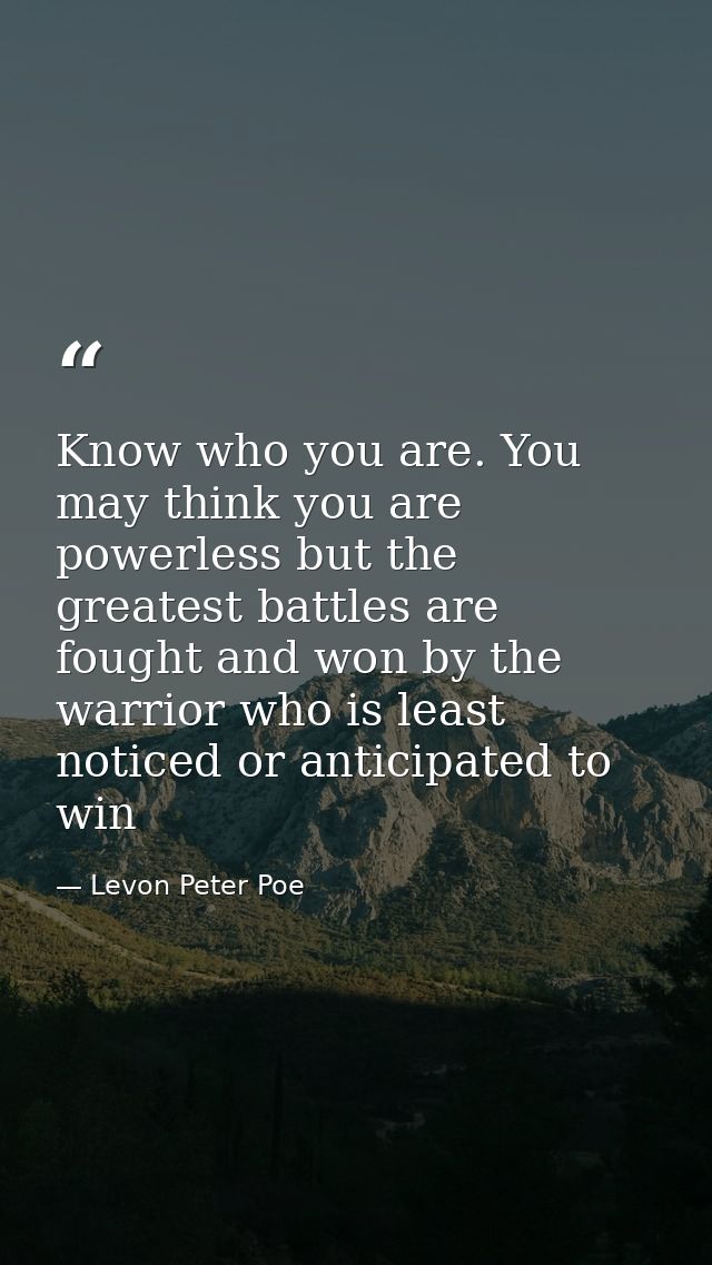 Know who you are. You may think you are powerless but the greatest battles are fought and won by the warrior who is leas — Levon Peter Poe