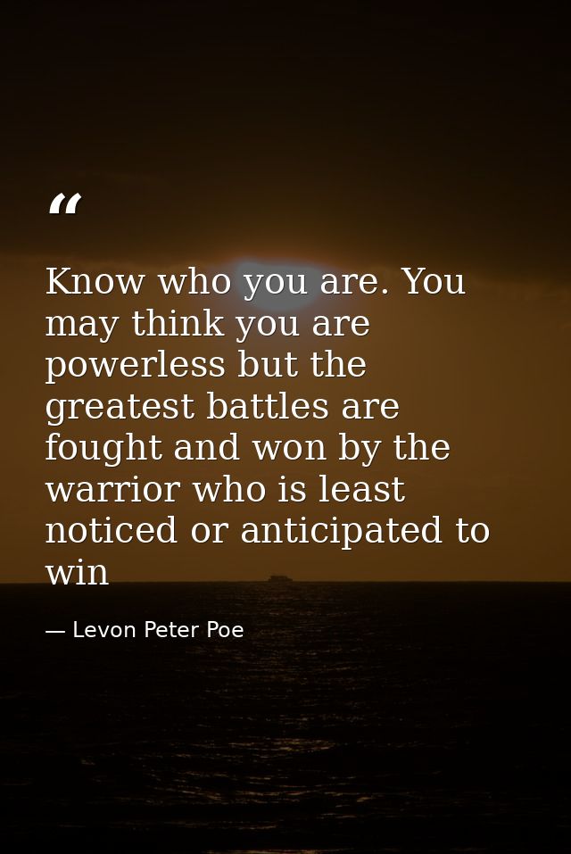 Know who you are. You may think you are powerless but the greatest battles are fought and won by the warrior who is leas — Levon Peter Poe
