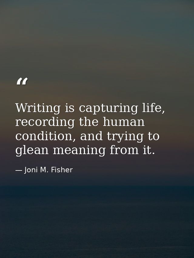 Writing is capturing life, recording the human condition, and trying to glean meaning from it. — Joni M. Fisher