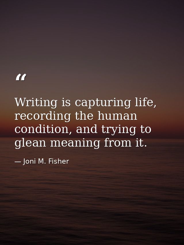Writing is capturing life, recording the human condition, and trying to glean meaning from it. — Joni M. Fisher