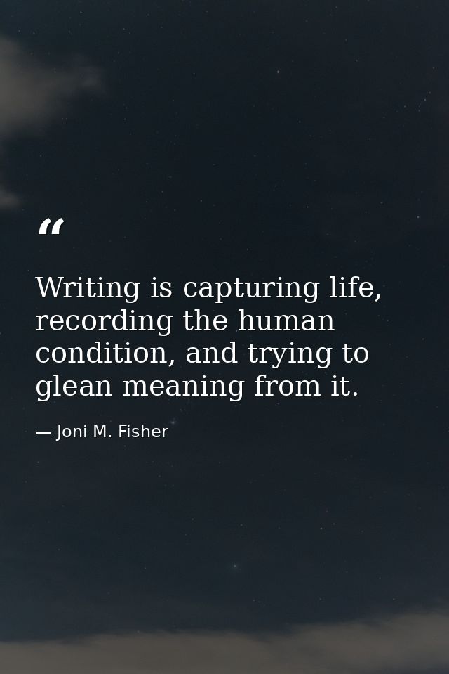 Writing is capturing life, recording the human condition, and trying to glean meaning from it. — Joni M. Fisher