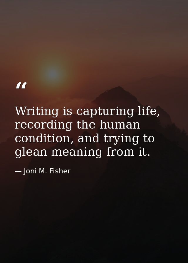 Writing is capturing life, recording the human condition, and trying to glean meaning from it. — Joni M. Fisher