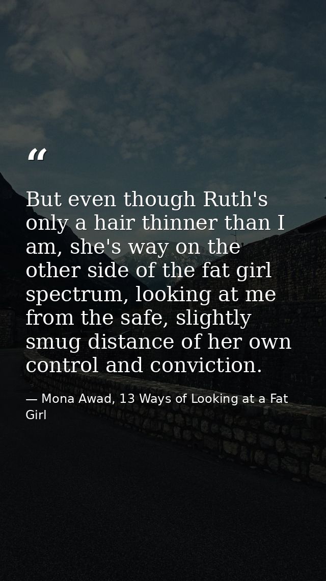 But even though Ruth's only a hair thinner than I am, she's way on the other side of the fat girl spectrum, looking at m — Mona Awad, 13 Ways of Looking at a Fat Girl