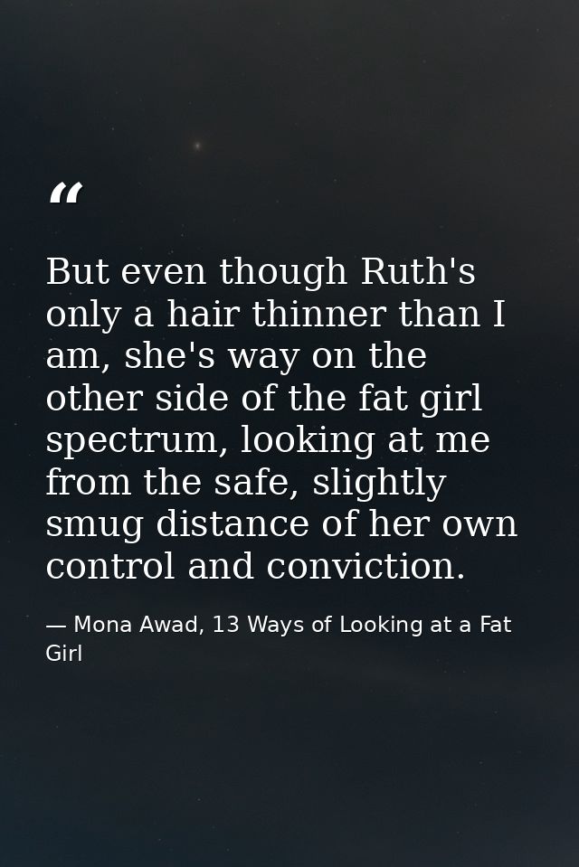But even though Ruth's only a hair thinner than I am, she's way on the other side of the fat girl spectrum, looking at m — Mona Awad, 13 Ways of Looking at a Fat Girl