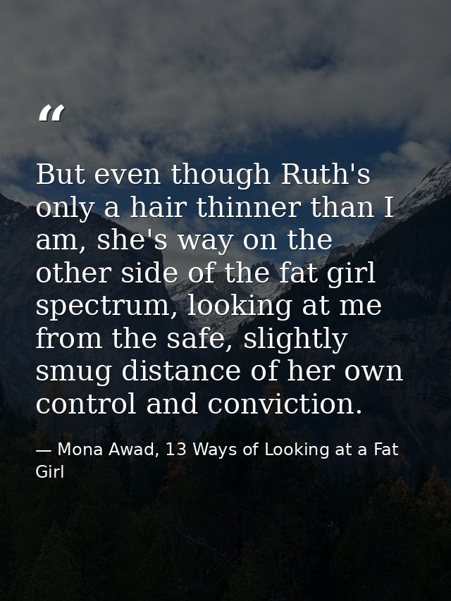 But even though Ruth's only a hair thinner than I am, she's way on the other side of the fat girl spectrum, looking at m — Mona Awad, 13 Ways of Looking at a Fat Girl