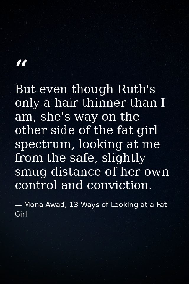 But even though Ruth's only a hair thinner than I am, she's way on the other side of the fat girl spectrum, looking at m — Mona Awad, 13 Ways of Looking at a Fat Girl