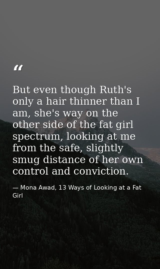 But even though Ruth's only a hair thinner than I am, she's way on the other side of the fat girl spectrum, looking at m — Mona Awad, 13 Ways of Looking at a Fat Girl
