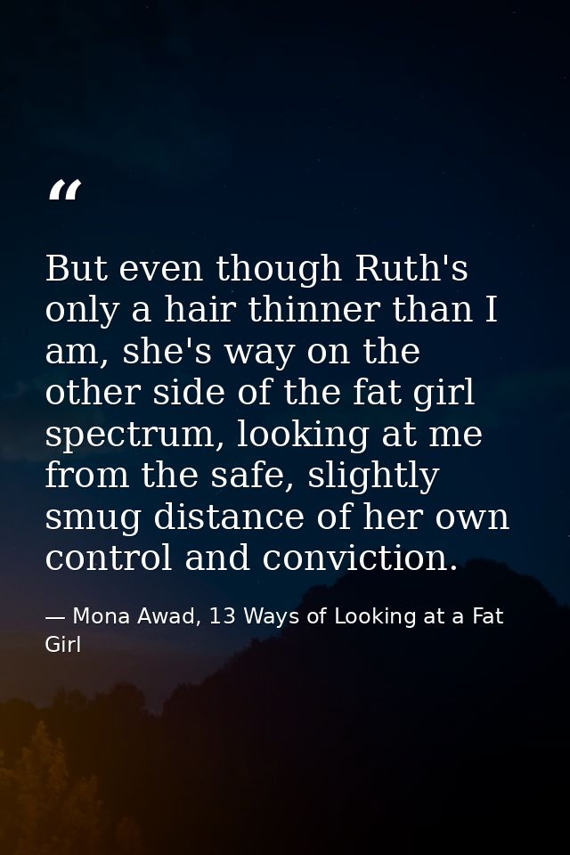 But even though Ruth's only a hair thinner than I am, she's way on the other side of the fat girl spectrum, looking at m — Mona Awad, 13 Ways of Looking at a Fat Girl