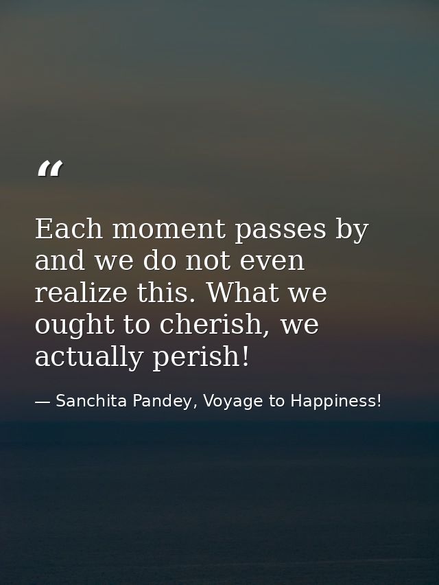 Each moment passes by and we do not even realize this. What we ought to cherish, we actually perish! — Sanchita Pandey, Voyage to Happiness!