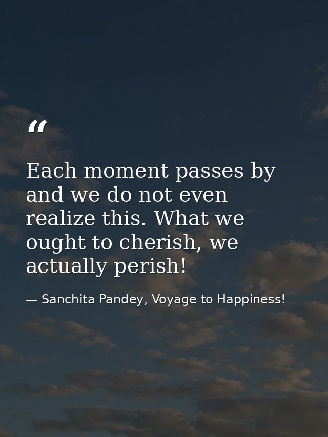 Each moment passes by and we do not even realize this. What we ought to cherish, we actually perish! — Sanchita Pandey, Voyage to Happiness!