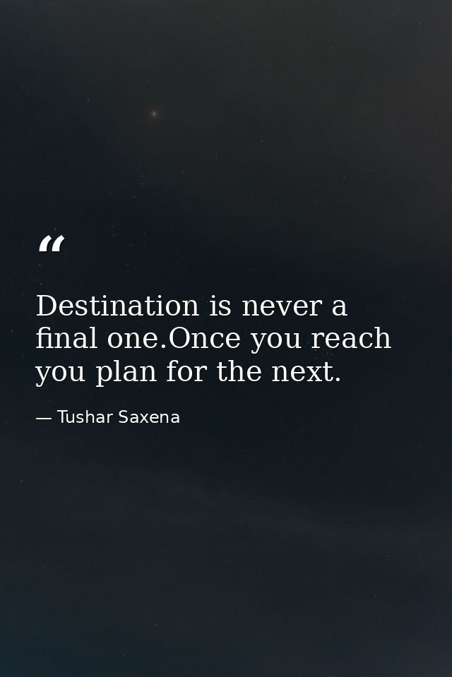 Destination is never a final one.Once you reach you plan for the next. — Tushar Saxena