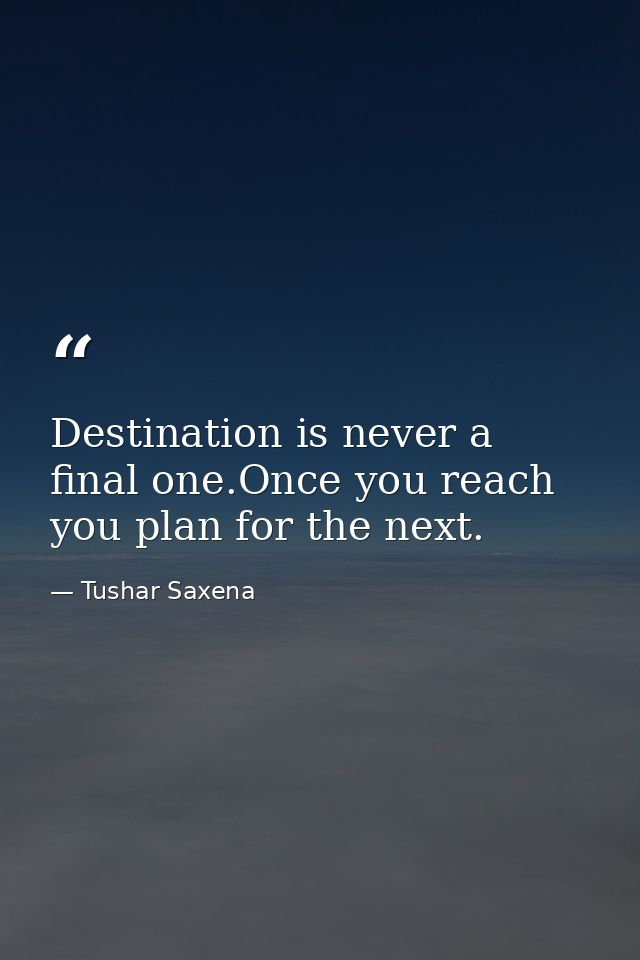 Destination is never a final one.Once you reach you plan for the next. — Tushar Saxena