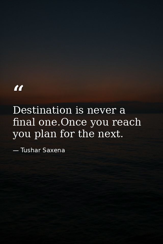 Destination is never a final one.Once you reach you plan for the next. — Tushar Saxena