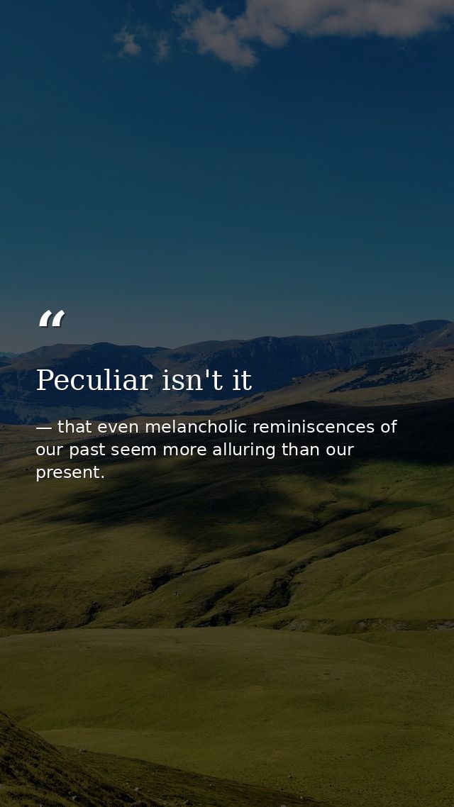 Peculiar isn't it — that even melancholic reminiscences of our past seem more alluring than our present.