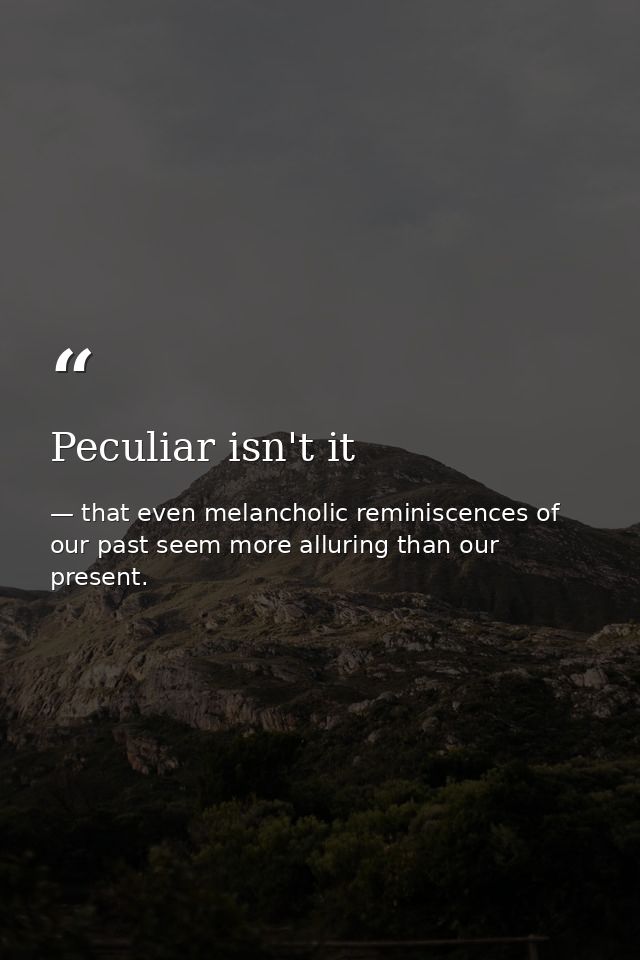 Peculiar isn't it — that even melancholic reminiscences of our past seem more alluring than our present.