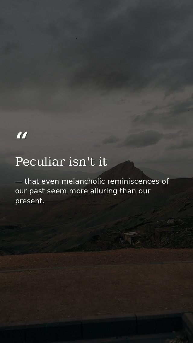 Peculiar isn't it — that even melancholic reminiscences of our past seem more alluring than our present.