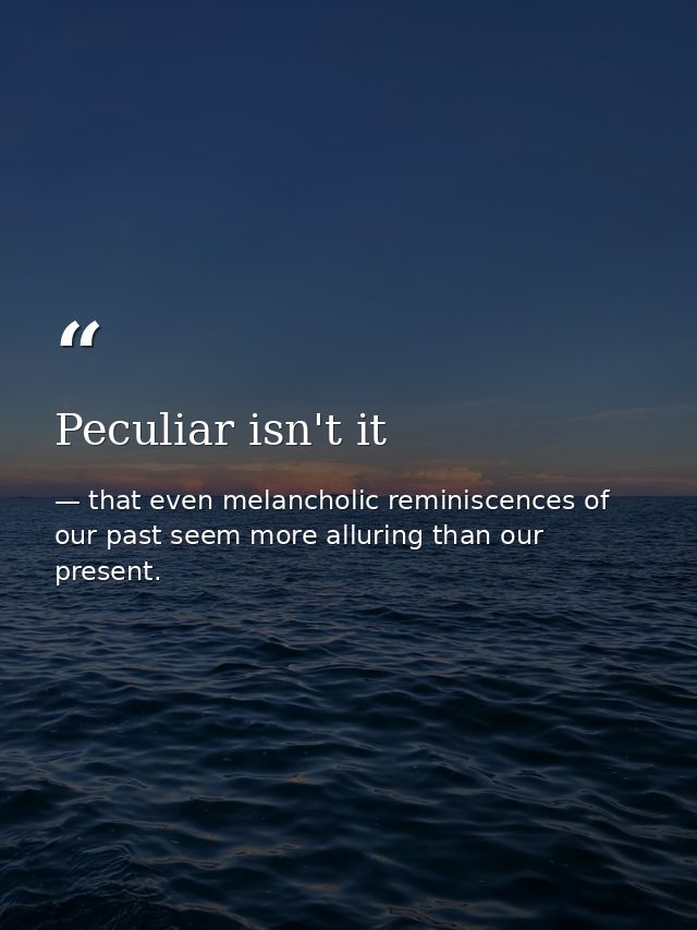 Peculiar isn't it — that even melancholic reminiscences of our past seem more alluring than our present.
