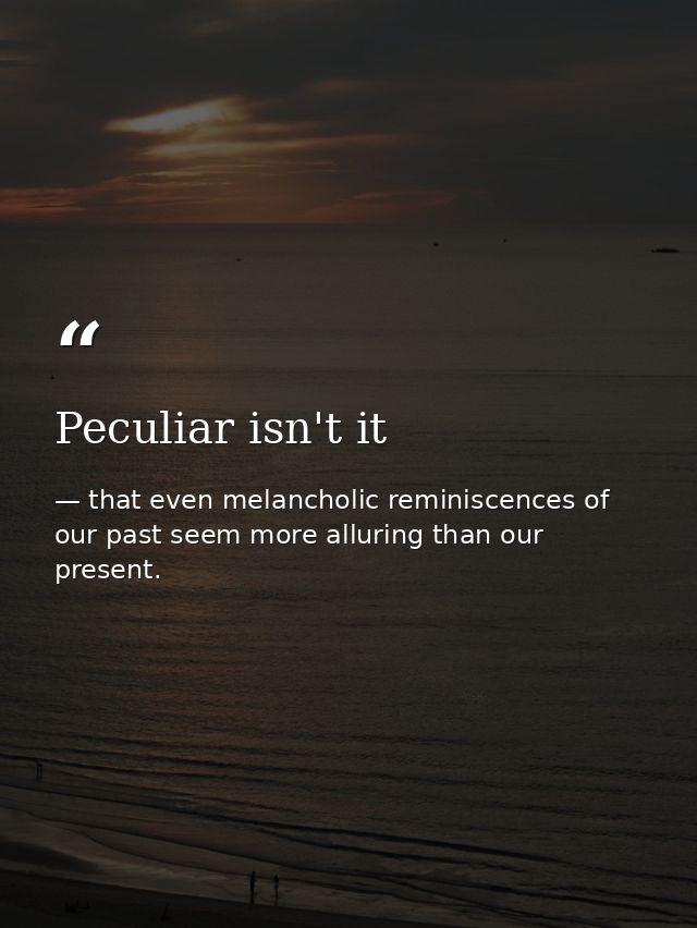 Peculiar isn't it — that even melancholic reminiscences of our past seem more alluring than our present.