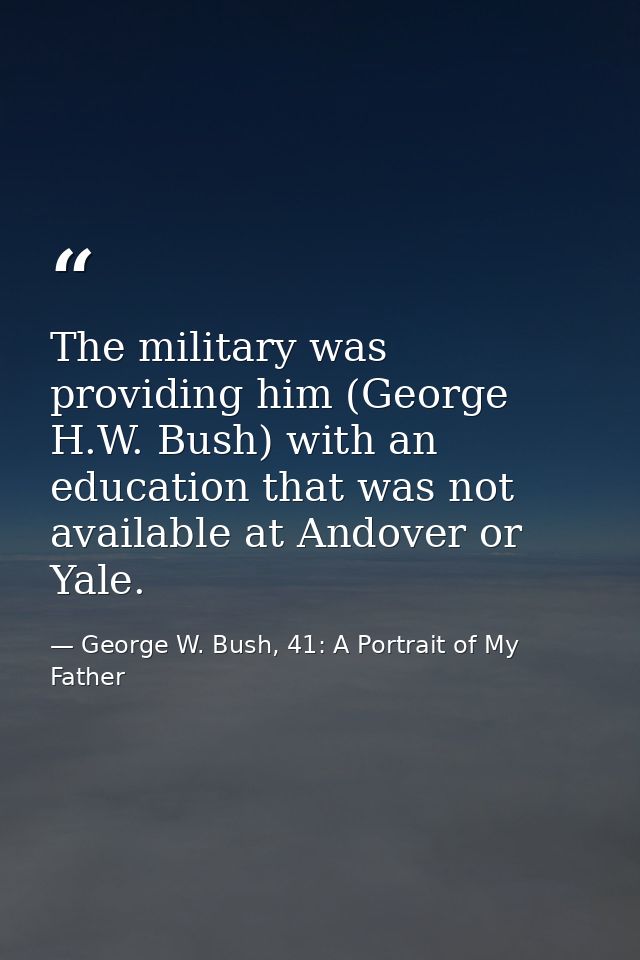 The military was providing him (George H.W. Bush) with an education that was not available at Andover or Yale. — George W. Bush, 41: A Portrait of My Father