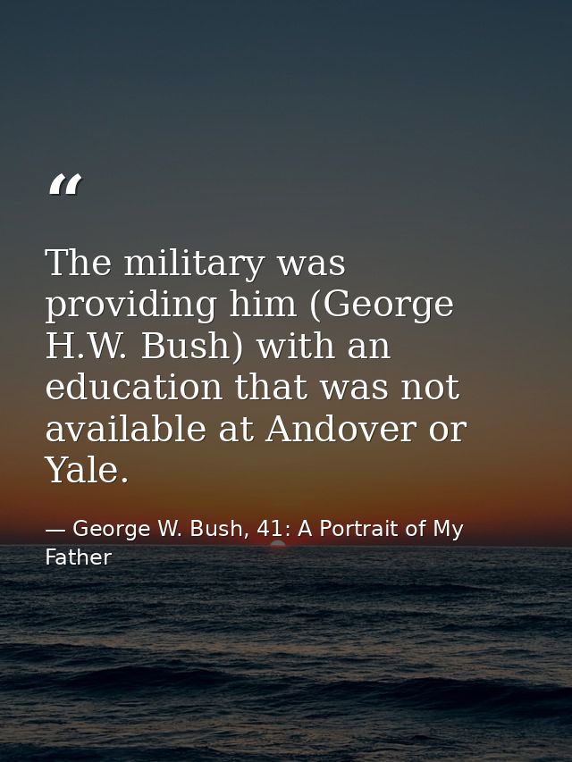 The military was providing him (George H.W. Bush) with an education that was not available at Andover or Yale. — George W. Bush, 41: A Portrait of My Father