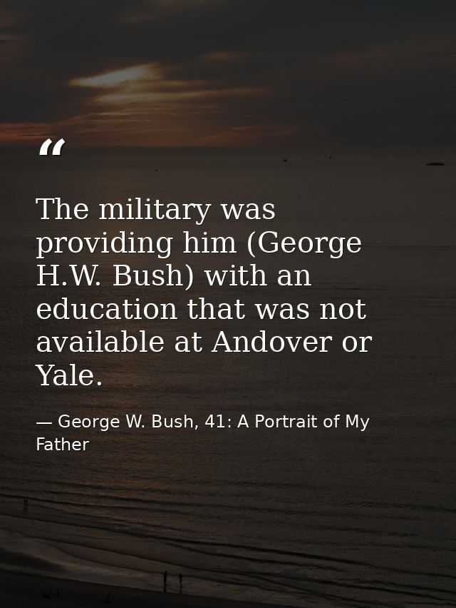 The military was providing him (George H.W. Bush) with an education that was not available at Andover or Yale. — George W. Bush, 41: A Portrait of My Father