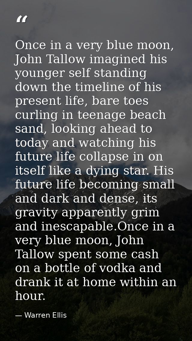 Once in a very blue moon, John Tallow imagined his younger self standing down the timeline of his present life, bare toe — Warren Ellis