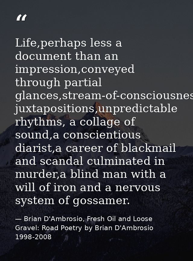 Life,perhaps less a document than an impression,conveyed through partial glances,stream-of-consciousness juxtapositions, — Brian D'Ambrosio, Fresh Oil and Loose Gravel: Road Poetry by Brian D'Ambrosio 1998-2008