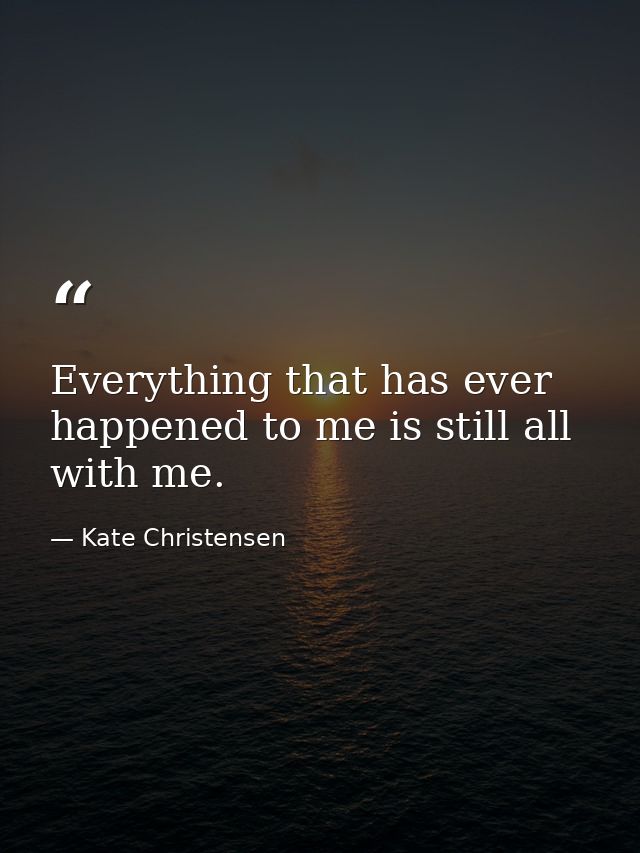 Everything that has ever happened to me is still all with me. — Kate Christensen