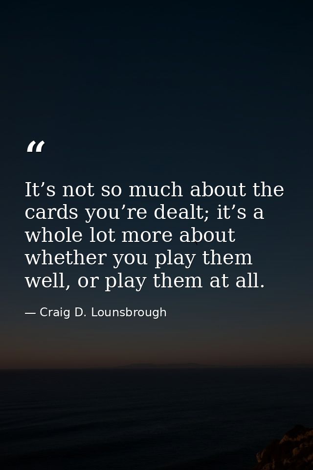 It’s not so much about the cards you’re dealt; it’s a whole lot more about whether you play them well, or play them at a — Craig D. Lounsbrough
