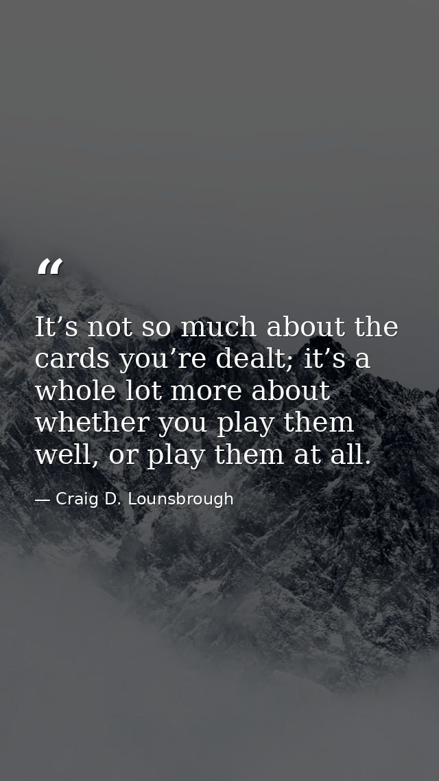 It’s not so much about the cards you’re dealt; it’s a whole lot more about whether you play them well, or play them at a — Craig D. Lounsbrough