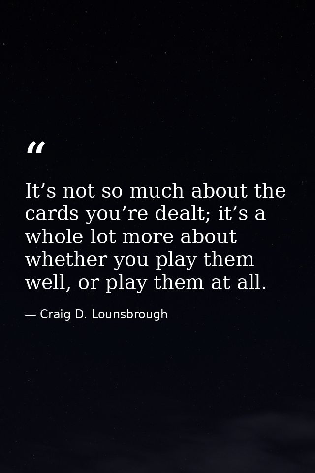 It’s not so much about the cards you’re dealt; it’s a whole lot more about whether you play them well, or play them at a — Craig D. Lounsbrough