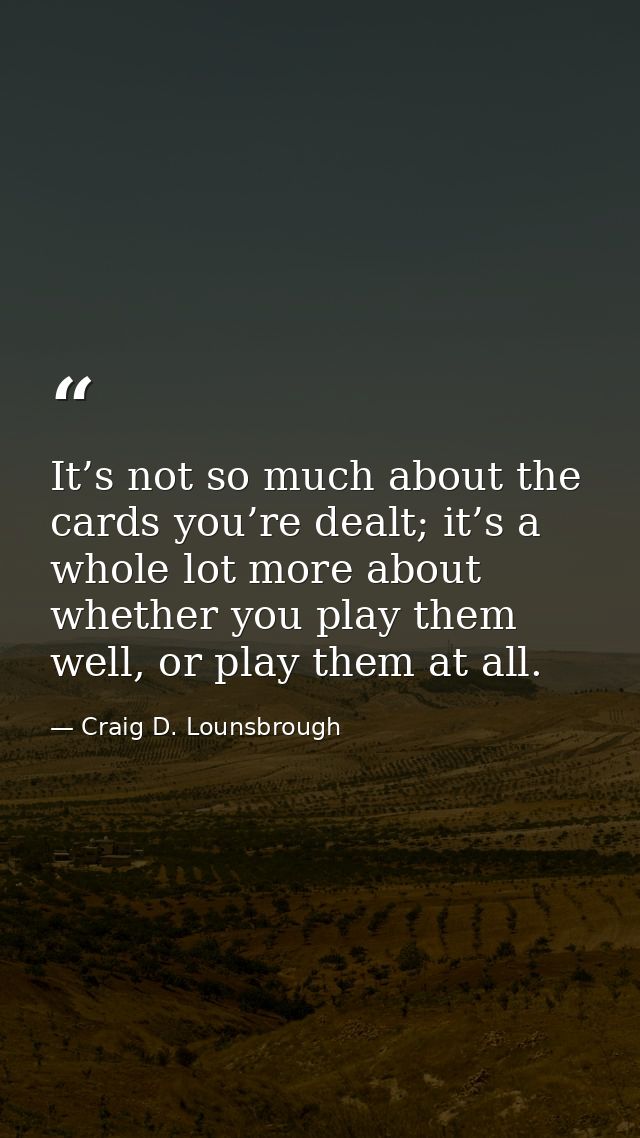 It’s not so much about the cards you’re dealt; it’s a whole lot more about whether you play them well, or play them at a — Craig D. Lounsbrough