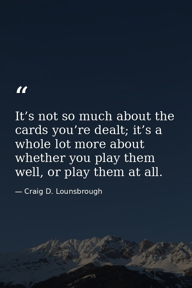 It’s not so much about the cards you’re dealt; it’s a whole lot more about whether you play them well, or play them at a — Craig D. Lounsbrough