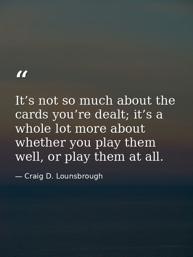 It’s not so much about the cards you’re dealt; it’s a whole lot more about whether you play them well, or play them at a — Craig D. Lounsbrough
