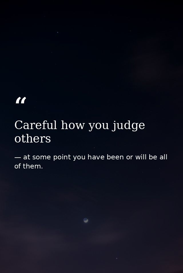 Careful how you judge others — at some point you have been or will be all of them.