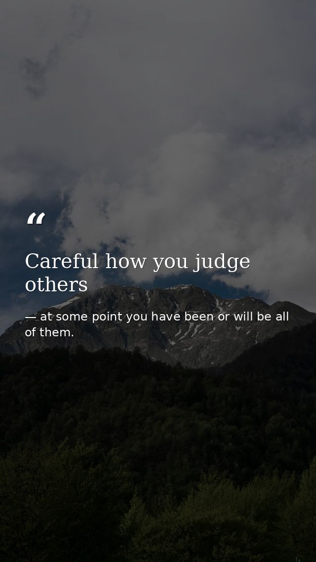 Careful how you judge others — at some point you have been or will be all of them.
