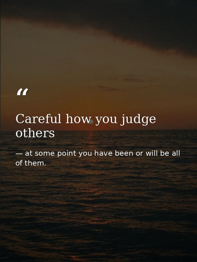 Careful how you judge others — at some point you have been or will be all of them.