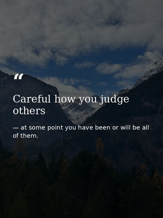 Careful how you judge others — at some point you have been or will be all of them.