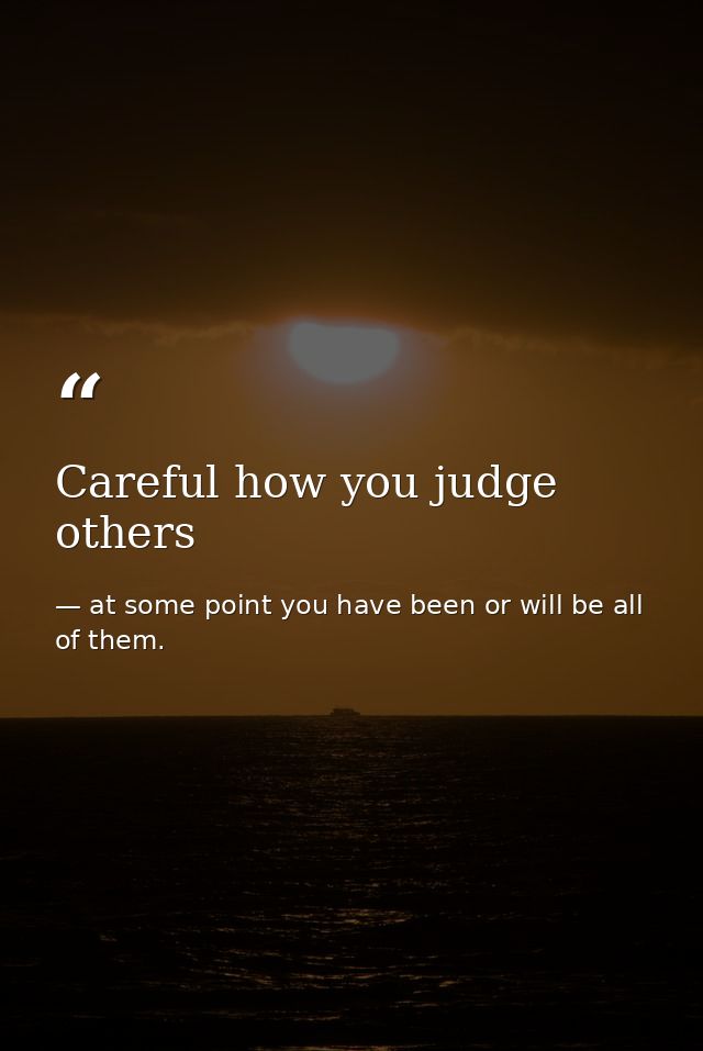 Careful how you judge others — at some point you have been or will be all of them.