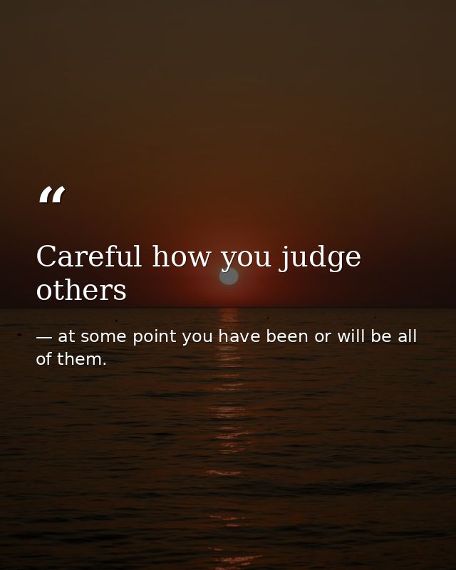 Careful how you judge others — at some point you have been or will be all of them.