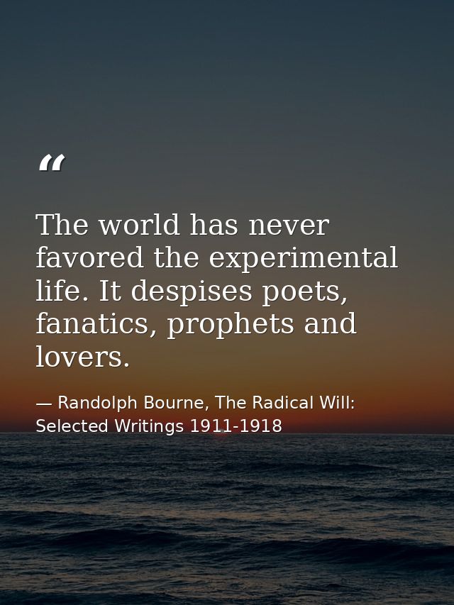 The world has never favored the experimental life. It despises poets, fanatics, prophets and lovers. — Randolph Bourne, The Radical Will: Selected Writings 1911-1918