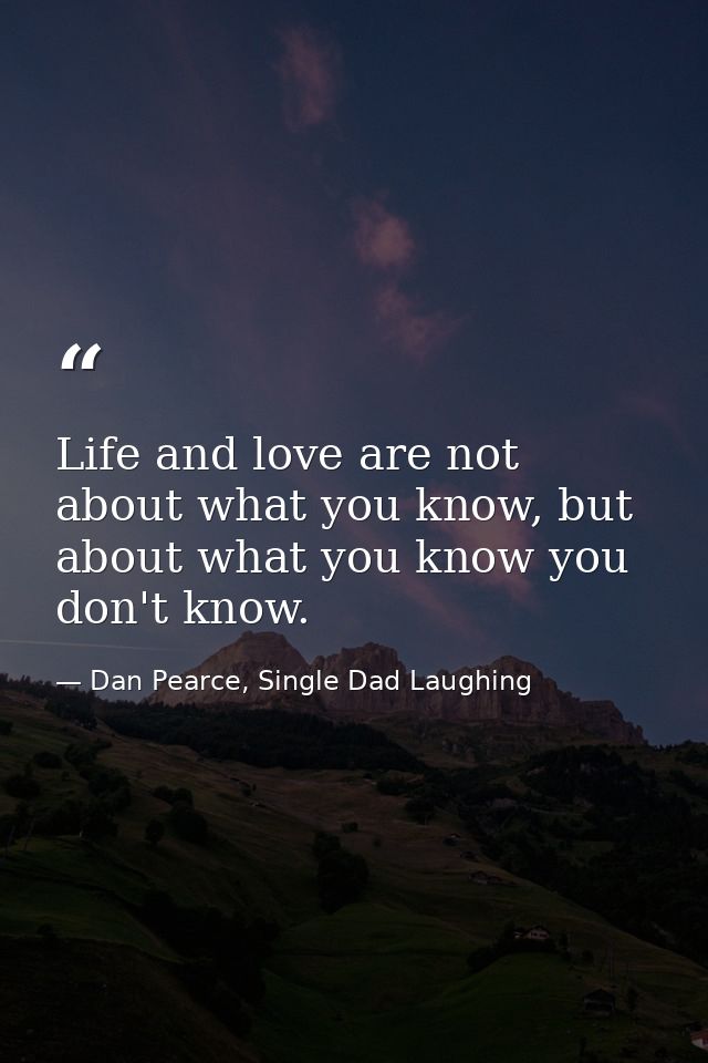Life and love are not about what you know, but about what you know you don't know. — Dan Pearce, Single Dad Laughing