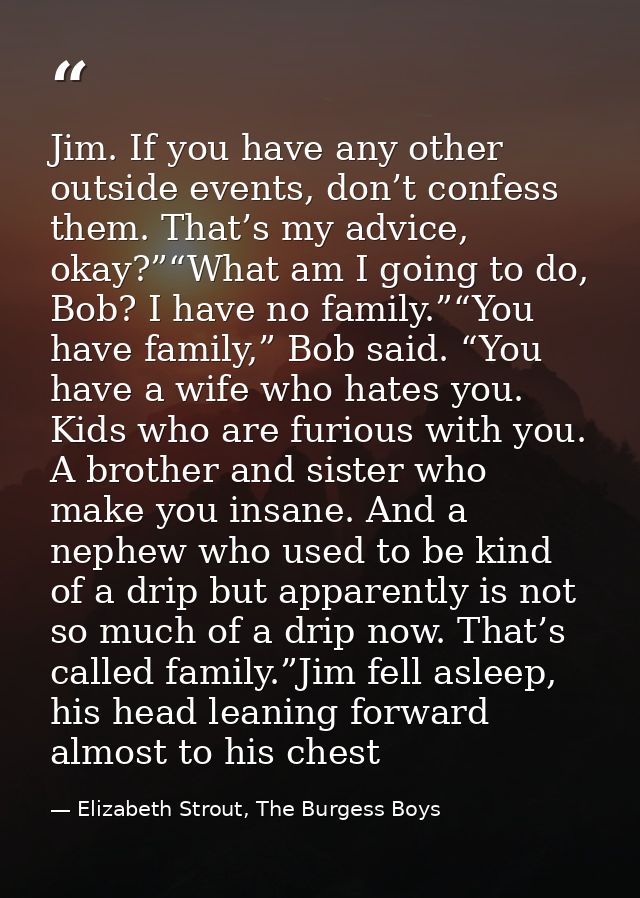 Jim. If you have any other outside events, don’t confess them. That’s my advice, okay?”“What am I going to do, Bob? I ha — Elizabeth Strout, The Burgess Boys