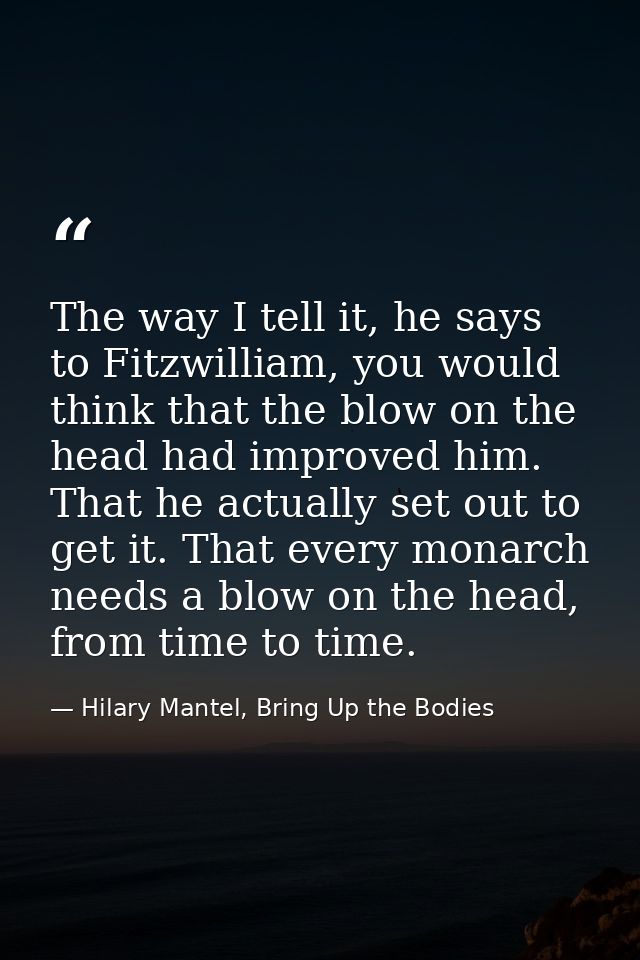 The way I tell it, he says to Fitzwilliam, you would think that the blow on the head had improved him. That he actually  — Hilary Mantel, Bring Up the Bodies