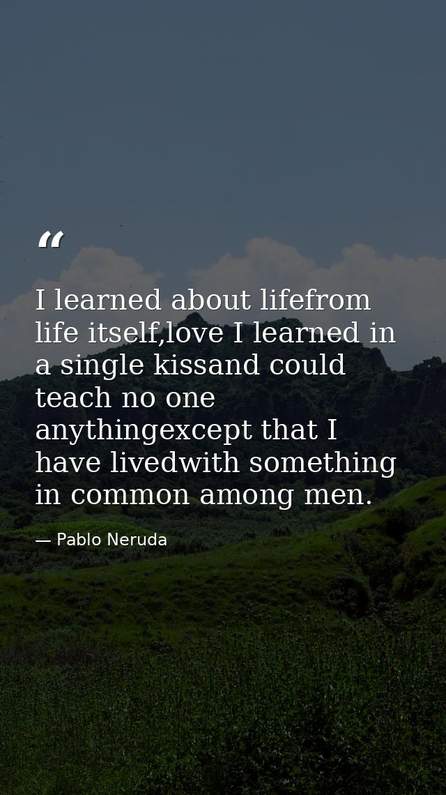 I learned about lifefrom life itself,love I learned in a single kissand could teach no one anythingexcept that I have li — Pablo Neruda