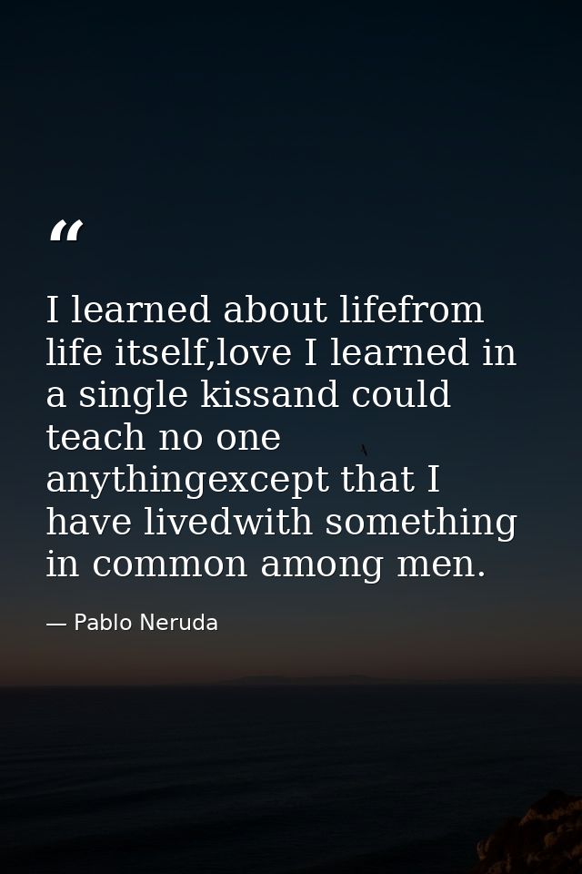 I learned about lifefrom life itself,love I learned in a single kissand could teach no one anythingexcept that I have li — Pablo Neruda